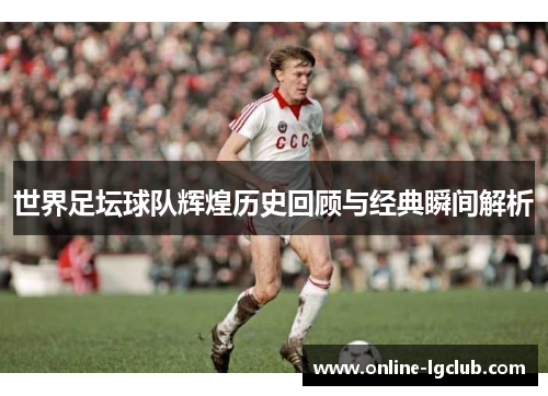 世界足坛球队辉煌历史回顾与经典瞬间解析