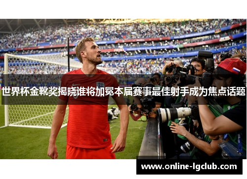 世界杯金靴奖揭晓谁将加冕本届赛事最佳射手成为焦点话题