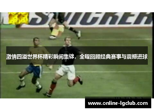 激情四溢世界杯精彩瞬间集锦，全程回顾经典赛事与震撼进球