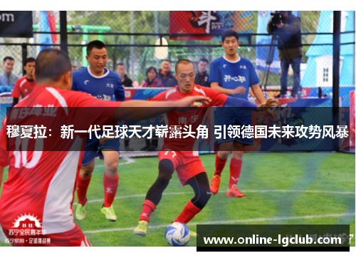 穆夏拉：新一代足球天才崭露头角 引领德国未来攻势风暴