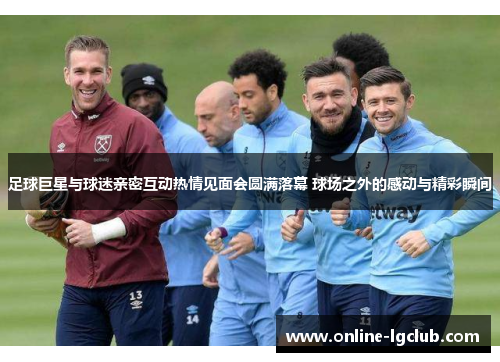 足球巨星与球迷亲密互动热情见面会圆满落幕 球场之外的感动与精彩瞬间