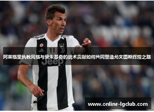 阿莱格里执教风格与曼朱基奇的战术贡献如何共同塑造尤文图斯辉煌之路