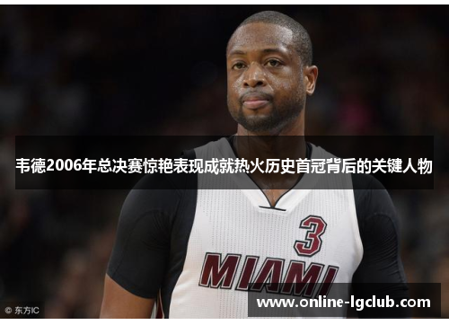 韦德2006年总决赛惊艳表现成就热火历史首冠背后的关键人物