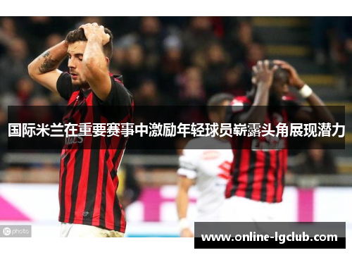 国际米兰在重要赛事中激励年轻球员崭露头角展现潜力