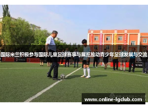 国际米兰积极参与国际儿童足球赛事与展览推动青少年足球发展与交流