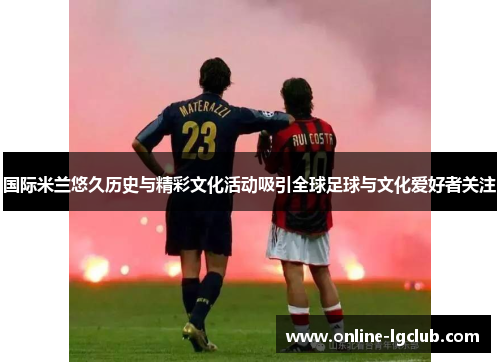 国际米兰悠久历史与精彩文化活动吸引全球足球与文化爱好者关注