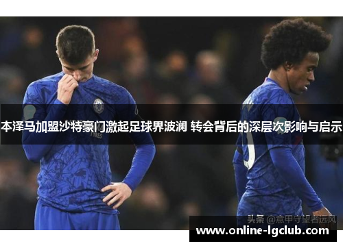 本泽马加盟沙特豪门激起足球界波澜 转会背后的深层次影响与启示