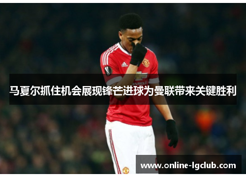 马夏尔抓住机会展现锋芒进球为曼联带来关键胜利