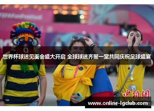 世界杯球迷见面会盛大开启 全球球迷齐聚一堂共同庆祝足球盛宴