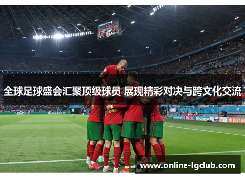 全球足球盛会汇聚顶级球员 展现精彩对决与跨文化交流