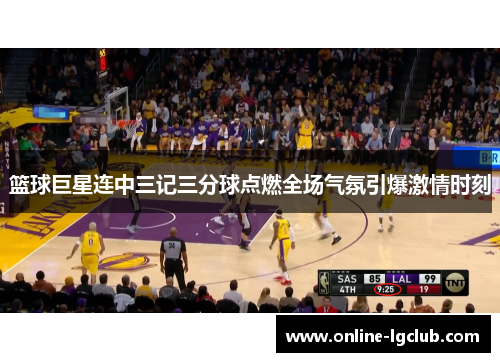篮球巨星连中三记三分球点燃全场气氛引爆激情时刻