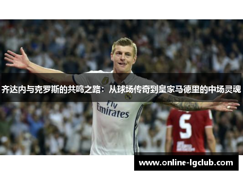 齐达内与克罗斯的共鸣之路：从球场传奇到皇家马德里的中场灵魂