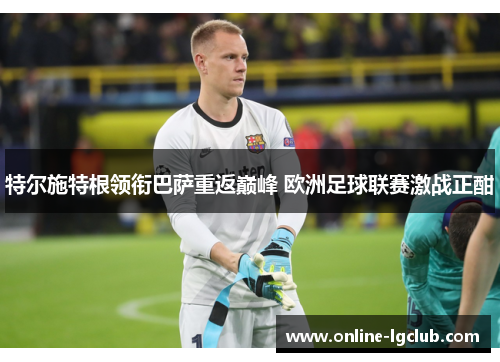 特尔施特根领衔巴萨重返巅峰 欧洲足球联赛激战正酣