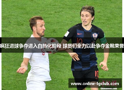 疯狂进球争夺进入白热化阶段 球员们全力以赴争夺金靴荣誉
