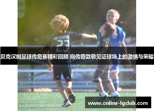 贝克汉姆足球传奇赛精彩回顾 向传奇致敬见证球场上的激情与荣耀