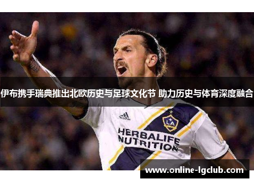 伊布携手瑞典推出北欧历史与足球文化节 助力历史与体育深度融合