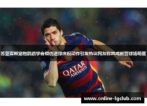 苏亚雷斯宠物鹦鹉学会模仿进球庆祝动作引发热议网友称其成新晋球场明星
