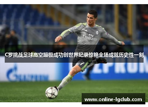 C罗挑战足球高空蹦极成功创世界纪录惊艳全场成就历史性一刻
