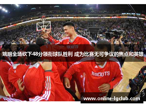 姚明全场砍下48分领衔球队胜利 成为比赛无可争议的焦点和英雄