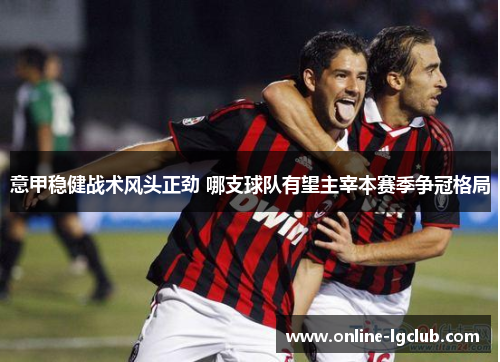 意甲稳健战术风头正劲 哪支球队有望主宰本赛季争冠格局