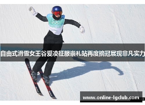 自由式滑雪女王谷爱凌征服崇礼站再度摘冠展现非凡实力