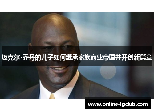 迈克尔·乔丹的儿子如何继承家族商业帝国并开创新篇章