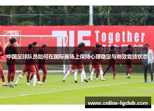 中国足球队员如何在国际赛场上保持心理稳定与高效竞技状态