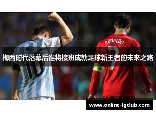 梅西时代落幕后谁将接班成就足球新王者的未来之路