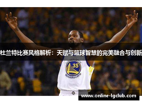 杜兰特比赛风格解析：天赋与篮球智慧的完美融合与创新