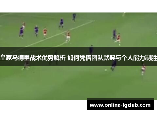 皇家马德里战术优势解析 如何凭借团队默契与个人能力制胜