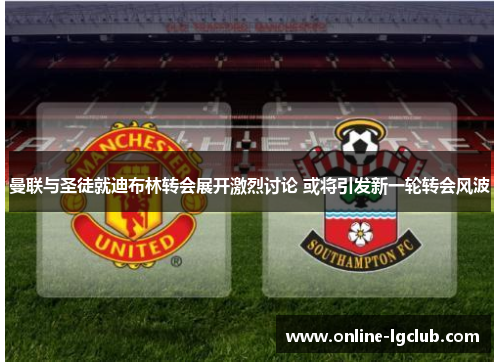曼联与圣徒就迪布林转会展开激烈讨论 或将引发新一轮转会风波
