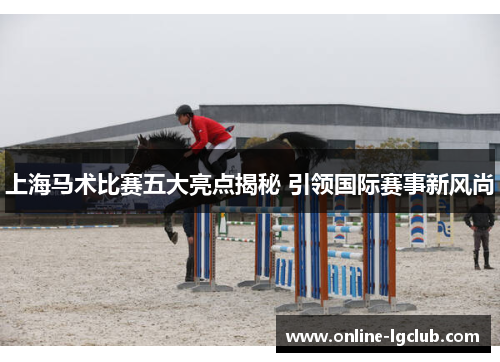 上海马术比赛五大亮点揭秘 引领国际赛事新风尚