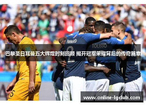 巴黎圣日耳曼五大辉煌时刻回顾 揭开冠军荣耀背后的传奇篇章