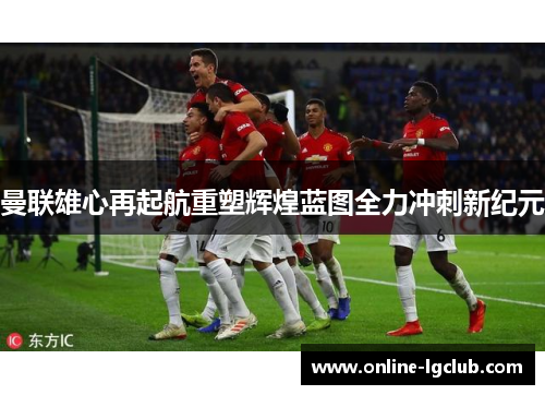 曼联雄心再起航重塑辉煌蓝图全力冲刺新纪元