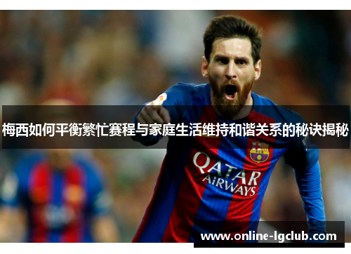 梅西如何平衡繁忙赛程与家庭生活维持和谐关系的秘诀揭秘