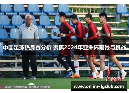 中国足球热身赛分析 聚焦2024年亚洲杯前景与挑战