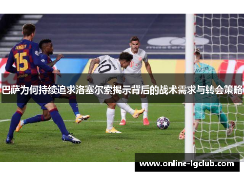 巴萨为何持续追求洛塞尔索揭示背后的战术需求与转会策略
