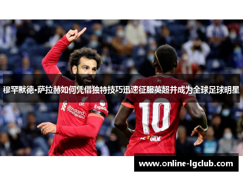 穆罕默德·萨拉赫如何凭借独特技巧迅速征服英超并成为全球足球明星