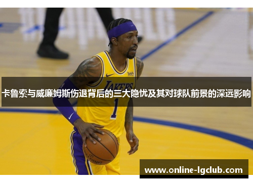 卡鲁索与威廉姆斯伤退背后的三大隐忧及其对球队前景的深远影响