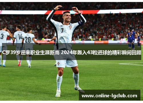 C罗39岁迎来职业生涯新高 2024年轰入43粒进球的精彩瞬间回顾
