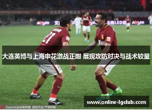 大连英博与上海申花激战正酣 展现攻防对决与战术较量
