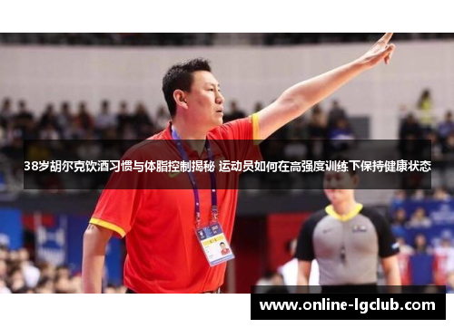 38岁胡尔克饮酒习惯与体脂控制揭秘 运动员如何在高强度训练下保持健康状态