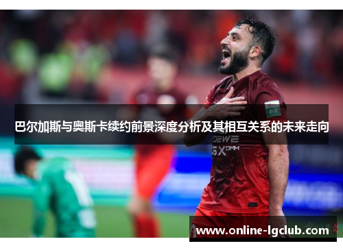 巴尔加斯与奥斯卡续约前景深度分析及其相互关系的未来走向