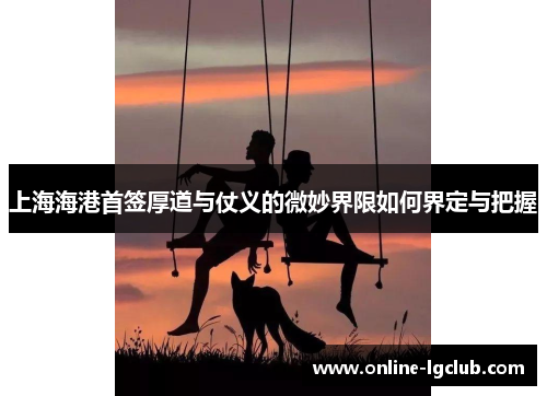 上海海港首签厚道与仗义的微妙界限如何界定与把握