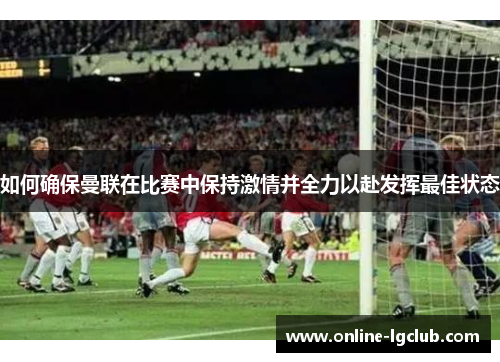 如何确保曼联在比赛中保持激情并全力以赴发挥最佳状态