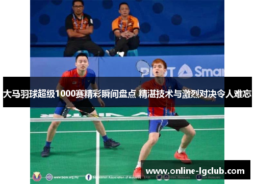 大马羽球超级1000赛精彩瞬间盘点 精湛技术与激烈对决令人难忘