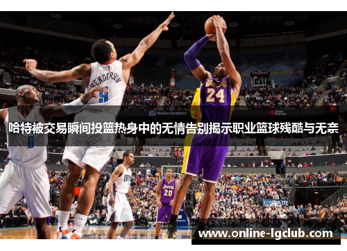 哈特被交易瞬间投篮热身中的无情告别揭示职业篮球残酷与无奈