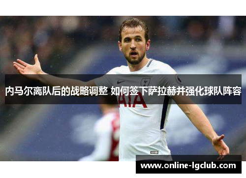 内马尔离队后的战略调整 如何签下萨拉赫并强化球队阵容