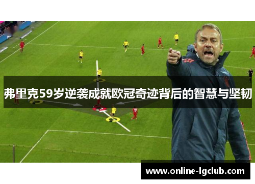 弗里克59岁逆袭成就欧冠奇迹背后的智慧与坚韧