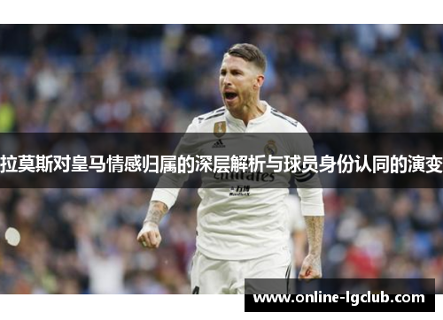 拉莫斯对皇马情感归属的深层解析与球员身份认同的演变